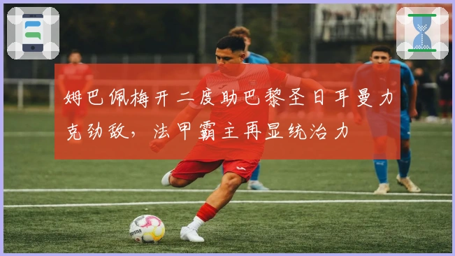 姆巴佩梅开二度助巴黎圣日耳曼力克劲敌，法甲霸主再显统治力