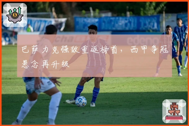 巴萨力克强敌重返榜首，西甲争冠悬念再升级