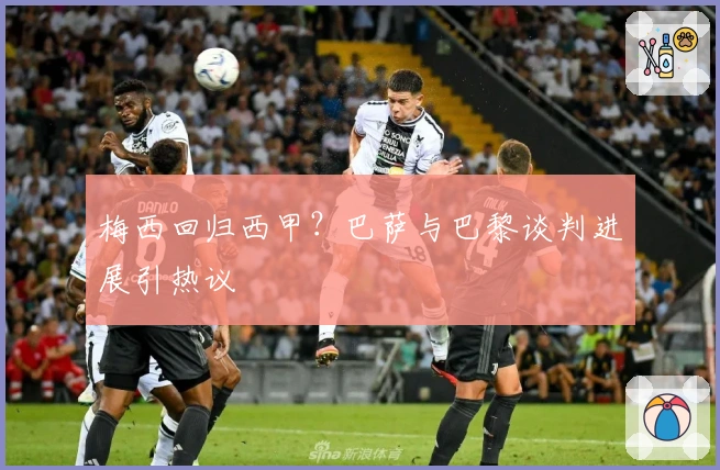 梅西回归西甲？巴萨与巴黎谈判进展引热议