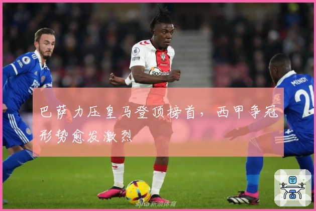 巴萨力压皇马登顶榜首，西甲争冠形势愈发激烈