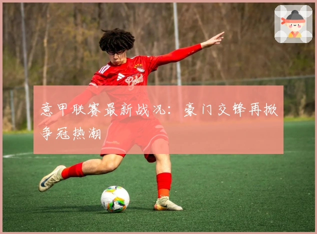 意甲联赛最新战况：豪门交锋再掀争冠热潮