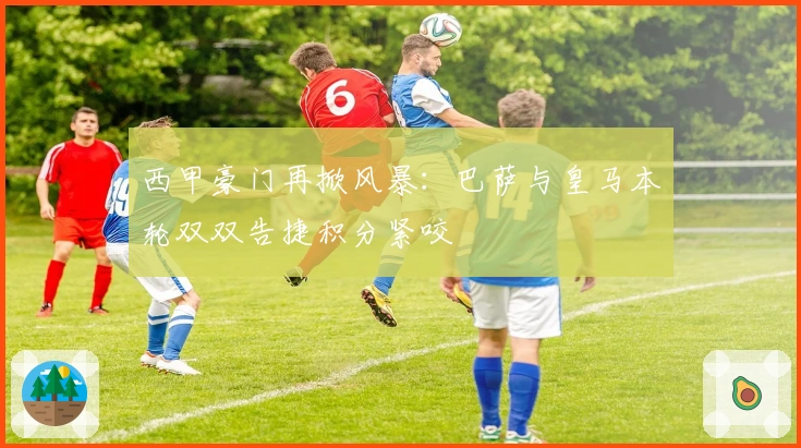 西甲豪门再掀风暴：巴萨与皇马本轮双双告捷积分紧咬