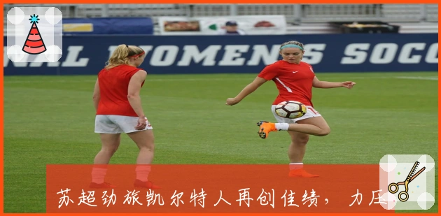 苏超劲旅凯尔特人再创佳绩，力压流浪者稳居榜首