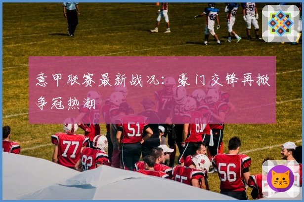 意甲联赛最新战况：豪门交锋再掀争冠热潮