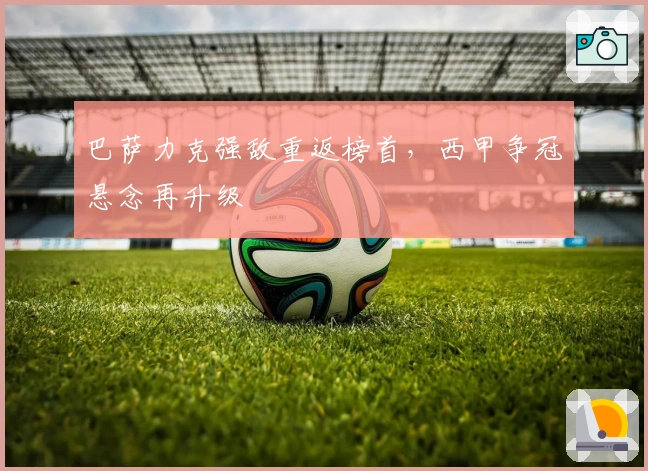 巴萨力克强敌重返榜首，西甲争冠悬念再升级