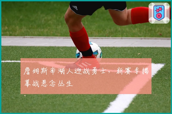 詹姆斯率湖人迎战勇士，新赛季揭幕战悬念丛生